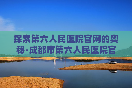 探索第六人民医院官网的奥秘-成都市第六人民医院官网