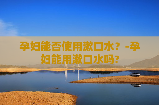 孕妇能否使用漱口水？-孕妇能用漱口水吗?