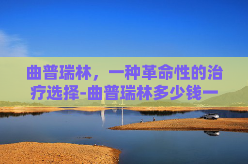 曲普瑞林，一种革命性的治疗选择-曲普瑞林多少钱一支
