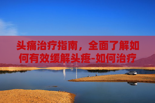 头痛治疗指南，全面了解如何有效缓解头疼-如何治疗头疼?