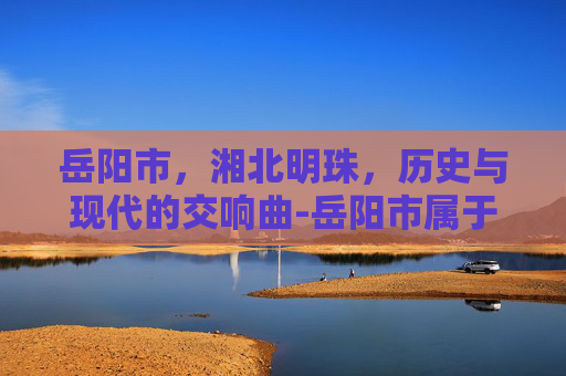 岳阳市，湘北明珠，历史与现代的交响曲-岳阳市属于哪个省