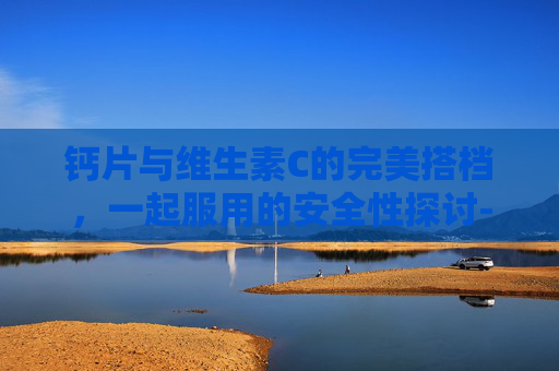 钙片与维生素C的完美搭档，一起服用的安全性探讨-钙片和维生素c能一起吃吗要吃多久