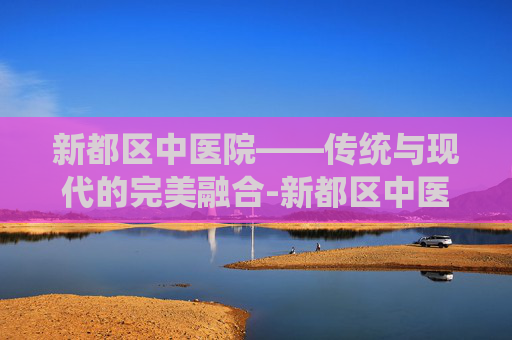 新都区中医院——传统与现代的完美融合-新都区中医院电话咨询电话是多少