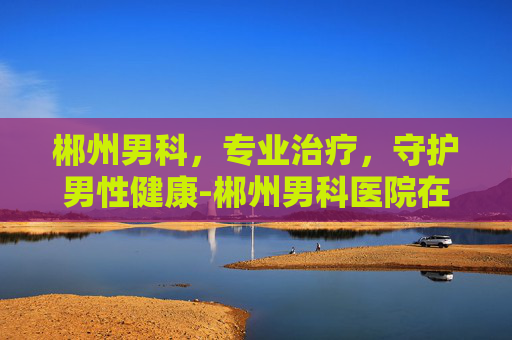 郴州男科，专业治疗，守护男性健康-郴州男科医院在哪家好一点