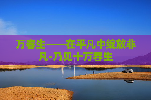 万春生——在平凡中绽放非凡-乃见十万春生