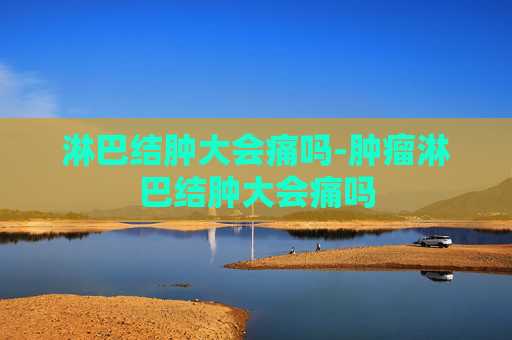 淋巴结肿大会痛吗-肿瘤淋巴结肿大会痛吗