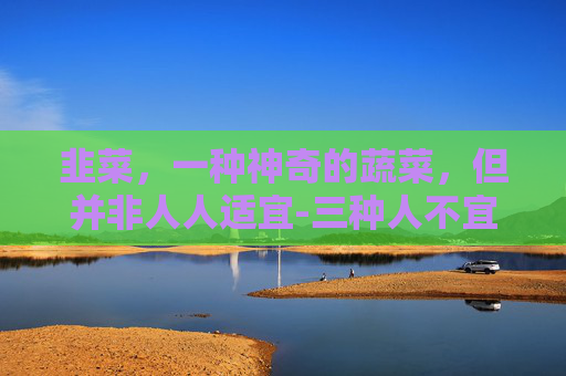 韭菜，一种神奇的蔬菜，但并非人人适宜-三种人不宜吃韭菜