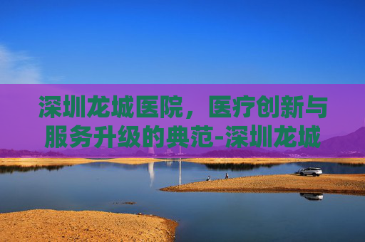 深圳龙城医院，医疗创新与服务升级的典范-深圳龙城医院招聘