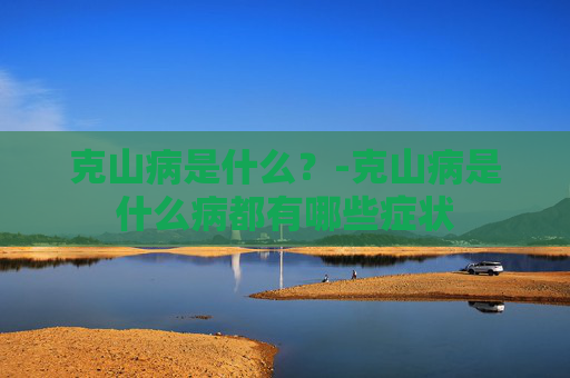 克山病是什么？-克山病是什么病都有哪些症状