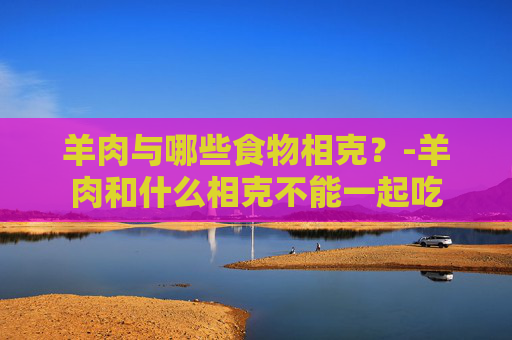羊肉与哪些食物相克？-羊肉和什么相克不能一起吃