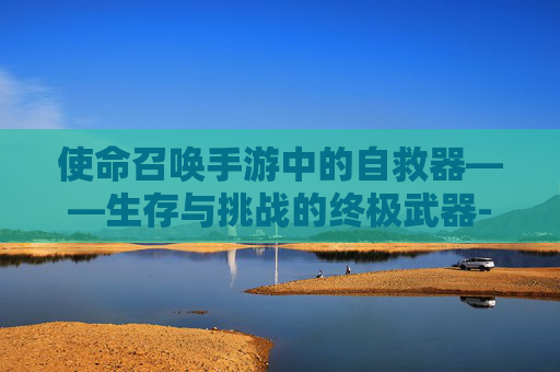 使命召唤手游中的自救器——生存与挑战的终极武器-使命召唤手游自救器怎么获得