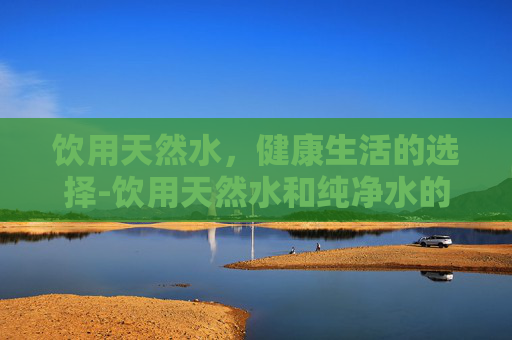 饮用天然水，健康生活的选择-饮用天然水和纯净水的区别