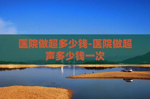 医院做超多少钱-医院做超声多少钱一次