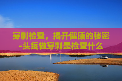 穿刺检查，揭开健康的秘密-头疼做穿刺是检查什么