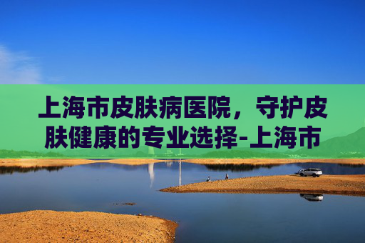 上海市皮肤病医院，守护皮肤健康的专业选择-上海市皮肤病医院武夷路