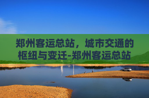 郑州客运总站，城市交通的枢纽与变迁-郑州客运总站网上订票