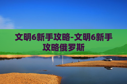 文明6新手攻略-文明6新手攻略俄罗斯