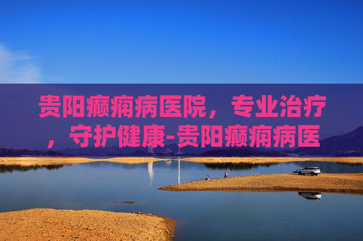 贵阳癫痫病医院，专业治疗，守护健康-贵阳癫痫病医院哪家治得最好