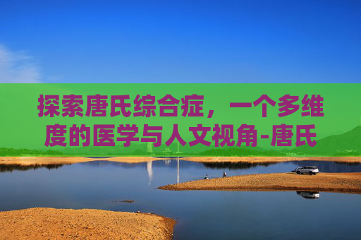 探索唐氏综合症，一个多维度的医学与人文视角-唐氏综合症是啥病