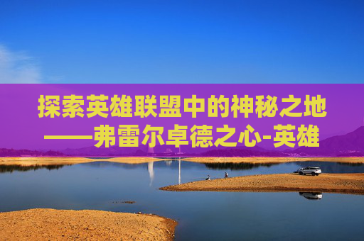 探索英雄联盟中的神秘之地——弗雷尔卓德之心-英雄联盟弗雷尔卓德之心