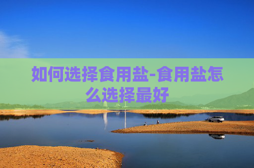 如何选择食用盐-食用盐怎么选择最好