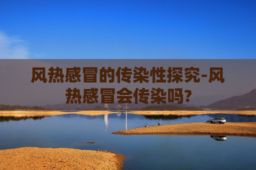 风热感冒的传染性探究-风热感冒会传染吗?