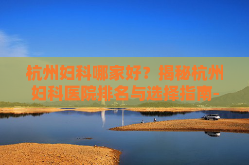 杭州妇科哪家好？揭秘杭州妇科医院排名与选择指南-杭州哪个妇科医生比较好