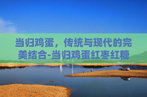 当归鸡蛋，传统与现代的完美结合-当归鸡蛋红枣红糖水的功效