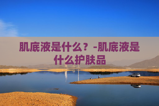 肌底液是什么？-肌底液是什么护肤品
