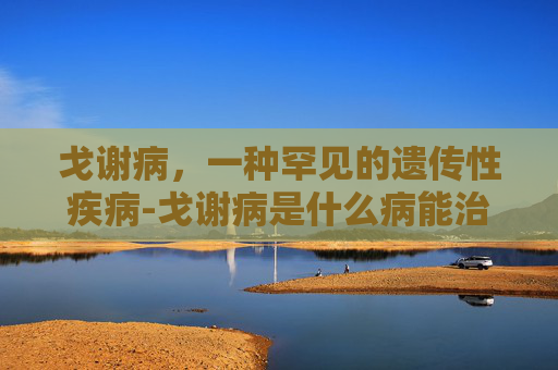 戈谢病，一种罕见的遗传性疾病-戈谢病是什么病能治愈吗