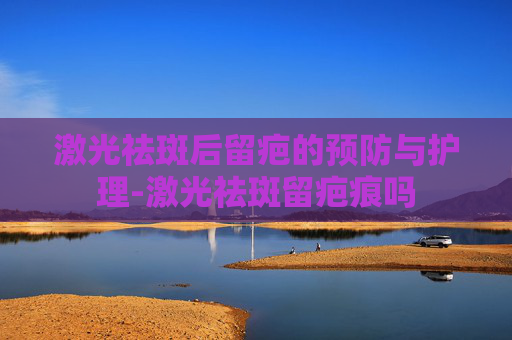 激光祛斑后留疤的预防与护理-激光祛斑留疤痕吗