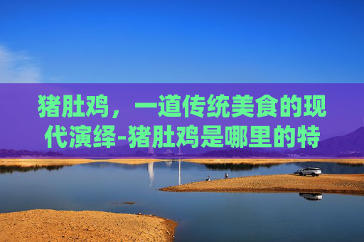 猪肚鸡，一道传统美食的现代演绎-猪肚鸡是哪里的特色菜