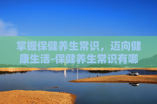 掌握保健养生常识，迈向健康生活-保健养生常识有哪些