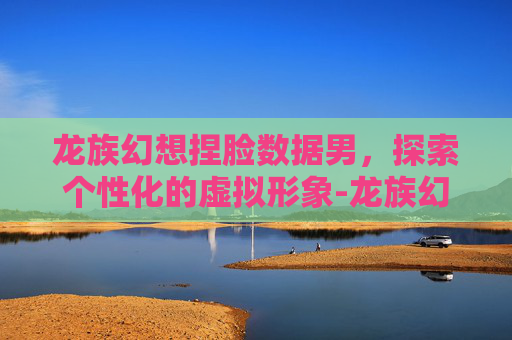 龙族幻想捏脸数据男，探索个性化的虚拟形象-龙族幻想捏脸数据男分享