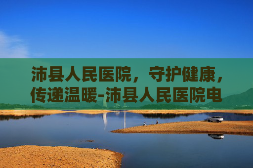 沛县人民医院，守护健康，传递温暖-沛县人民医院电话咨询24小时