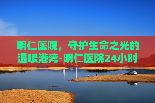 明仁医院，守护生命之光的温暖港湾-明仁医院24小时咨询电话