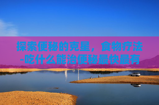 探索便秘的克星，食物疗法-吃什么能治便秘最快最有效