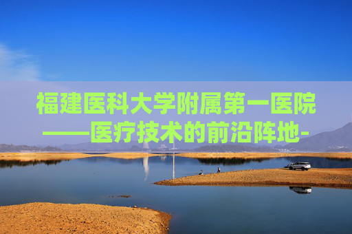 福建医科大学附属第一医院——医疗技术的前沿阵地-福建医科大学附属第一医院滨海院区