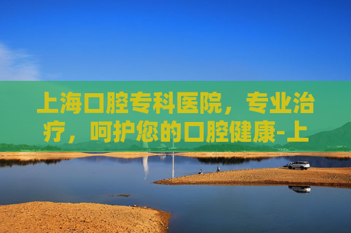 上海口腔专科医院，专业治疗，呵护您的口腔健康-上海口腔专科医院排名前十名