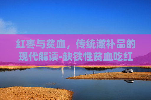 红枣与贫血，传统滋补品的现代解读-缺铁性贫血吃红枣有用吗