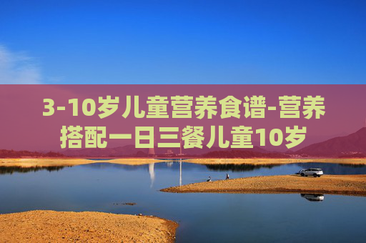3-10岁儿童营养食谱-营养搭配一日三餐儿童10岁