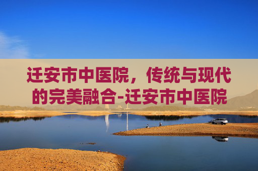迁安市中医院，传统与现代的完美融合-迁安市中医院电话咨询电话