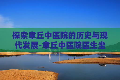 探索章丘中医院的历史与现代发展-章丘中医院医生坐诊表