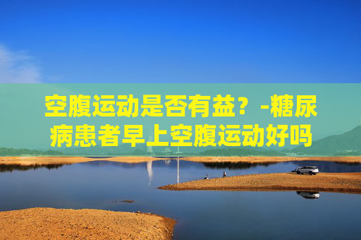 空腹运动是否有益？-糖尿病患者早上空腹运动好吗