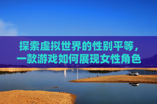 探索虚拟世界的性别平等，一款游戏如何展现女性角色的全貌-什么游戏可以看到女生的全部照片