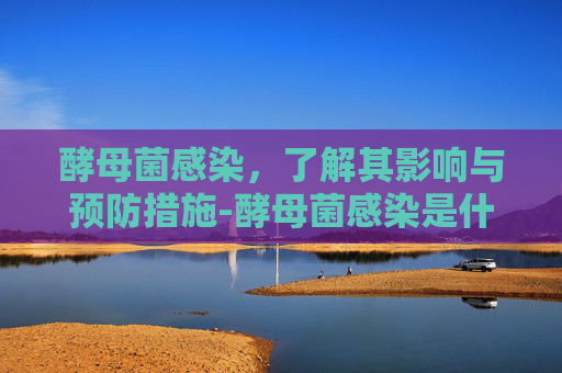 酵母菌感染，了解其影响与预防措施-酵母菌感染是什么症状