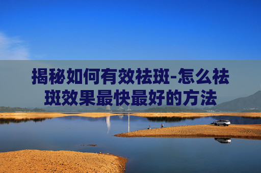 揭秘如何有效祛斑-怎么祛斑效果最快最好的方法