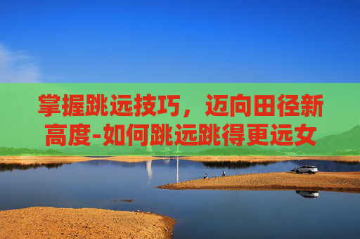 掌握跳远技巧，迈向田径新高度-如何跳远跳得更远女生教程