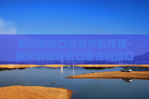 碘伏在伤口愈合中的作用-碘伏能促进伤口愈合吗伤口抹什么药