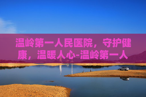 温岭第一人民医院，守护健康，温暖人心-温岭第一人民医院滨海新城院区